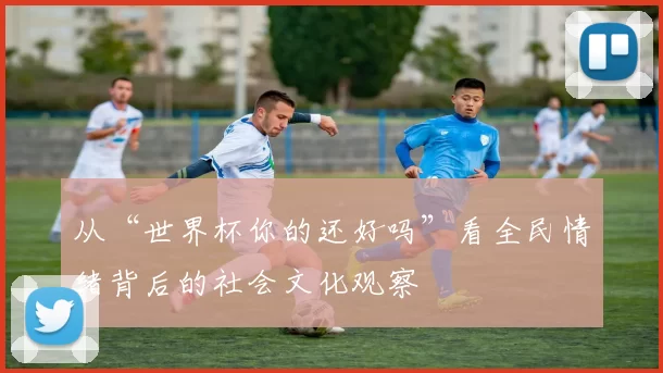 从“世界杯你的还好吗”看全民情绪背后的社会文化观察