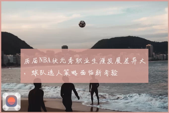 历届NBA状元秀职业生涯发展差异大,球队选人策略面临新考验