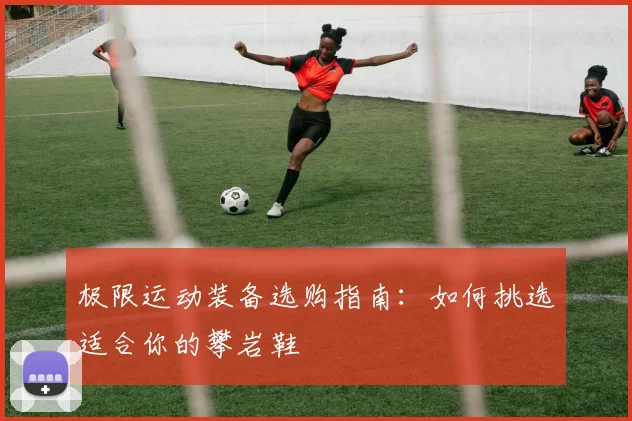 极限运动装备选购指南：如何挑选适合你的攀岩鞋