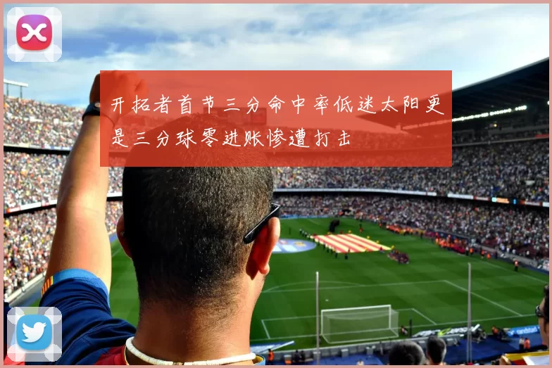 开拓者首节三分命中率低迷太阳更是三分球零进账惨遭打击
