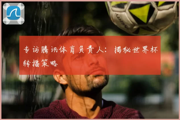 专访腾讯体育负责人：揭秘世界杯转播策略