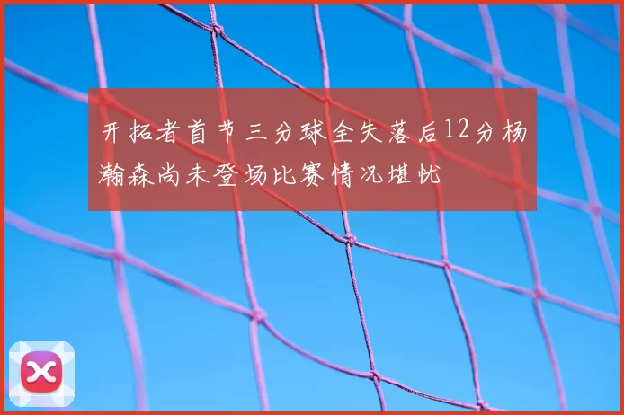开拓者首节三分球全失落后12分杨瀚森尚未登场比赛情况堪忧