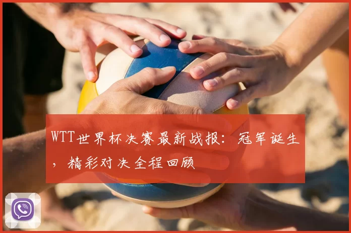 WTT世界杯决赛最新战报:冠军诞生,精彩对决全程回顾
