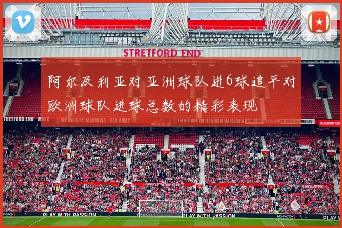 阿尔及利亚对亚洲球队进6球追平对欧洲球队进球总数的精彩表现