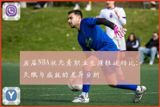 历届NBA状元秀职业生涯轨迹对比:天赋与成就的差异分析