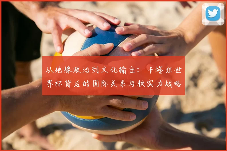 从地缘政治到文化输出：卡塔尔世界杯背后的国际关系与软实力战略