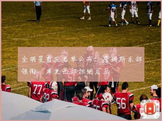 全明星首发名单公布:詹姆斯东部领衔,库里西部担纲后卫