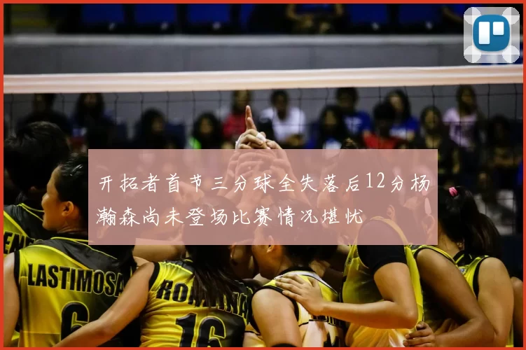 开拓者首节三分球全失落后12分杨瀚森尚未登场比赛情况堪忧