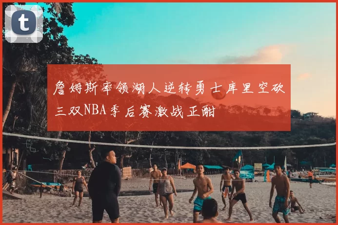 詹姆斯率领湖人逆转勇士库里空砍三双NBA季后赛激战正酣