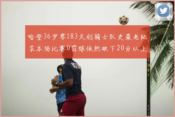 哈登36岁零183天创骑士队史最老纪录本场比赛0罚球依然砍下20分以上