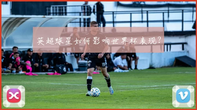 英超球星如何影响世界杯表现？