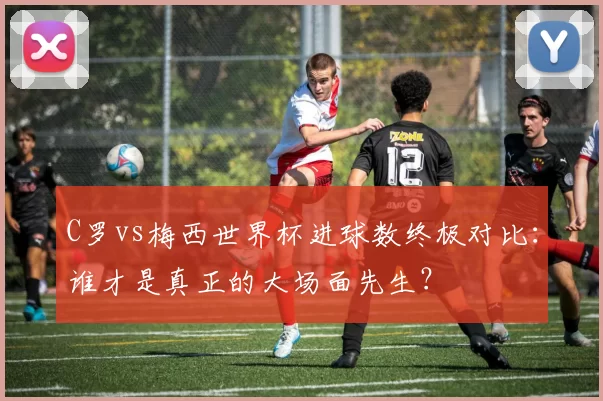 C罗vs梅西世界杯进球数终极对比：谁才是真正的大场面先生？