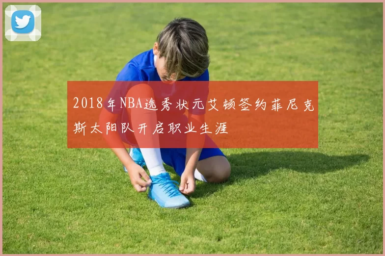 2018年NBA选秀状元艾顿签约菲尼克斯太阳队开启职业生涯