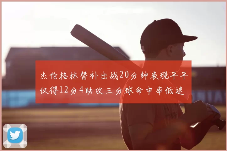 杰伦格林替补出战20分钟表现平平仅得12分4助攻三分球命中率低迷
