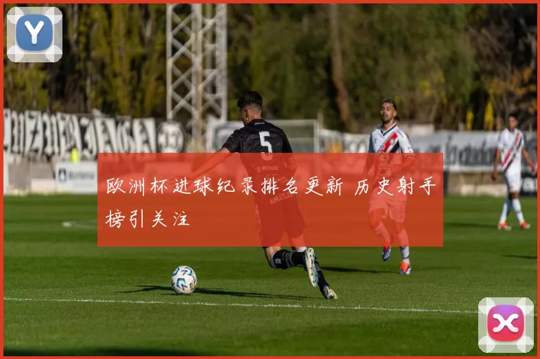欧洲杯进球纪录排名更新 历史射手榜引关注