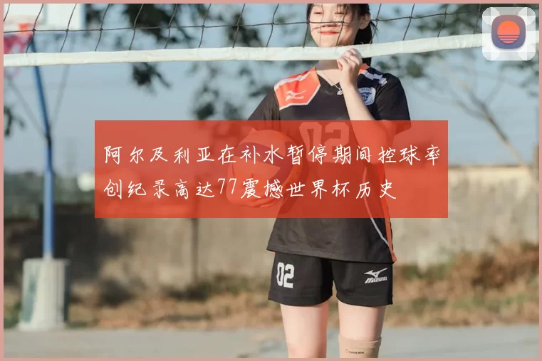 阿尔及利亚在补水暂停期间控球率创纪录高达77震撼世界杯历史
