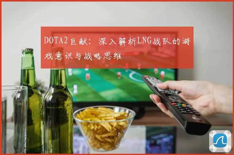 DOTA2巨献：深入解析LNG战队的游戏意识与战略思维