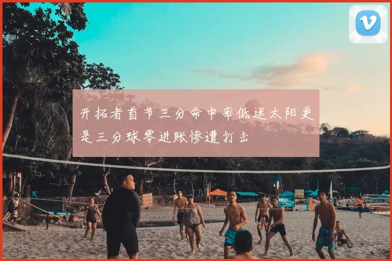 开拓者首节三分命中率低迷太阳更是三分球零进账惨遭打击