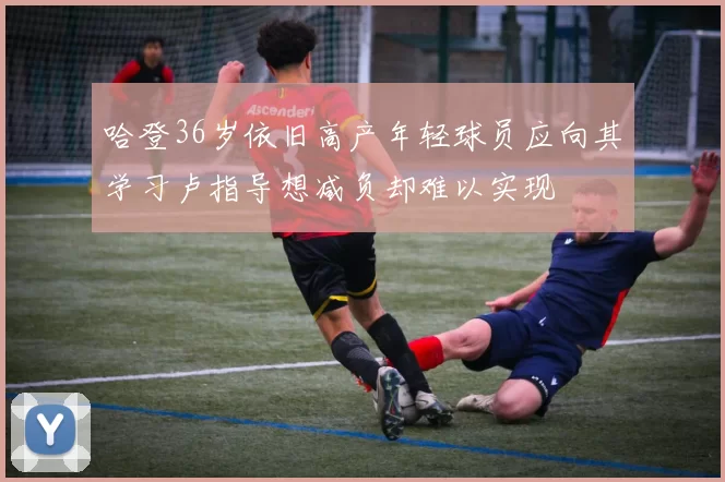 哈登36岁依旧高产年轻球员应向其学习卢指导想减负却难以实现
