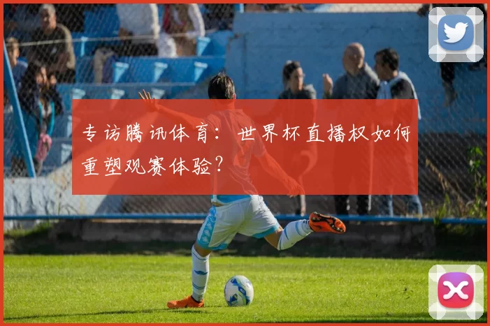 专访腾讯体育：世界杯直播权如何重塑观赛体验？