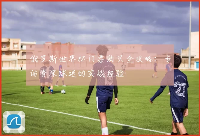 俄罗斯世界杯门票购买全攻略：专访资深球迷的实战经验