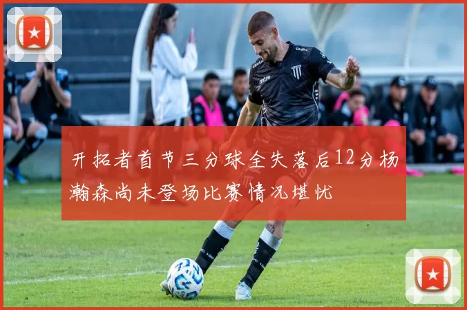 开拓者首节三分球全失落后12分杨瀚森尚未登场比赛情况堪忧
