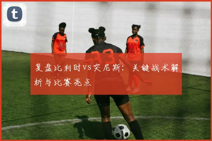复盘比利时vs突尼斯：关键战术解析与比赛亮点