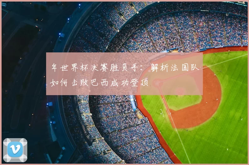 年世界杯决赛胜负手：解析法国队如何击败巴西成功登顶