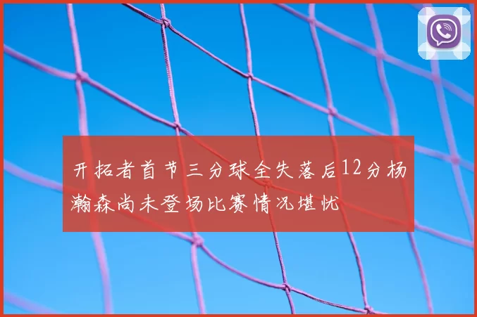 开拓者首节三分球全失落后12分杨瀚森尚未登场比赛情况堪忧
