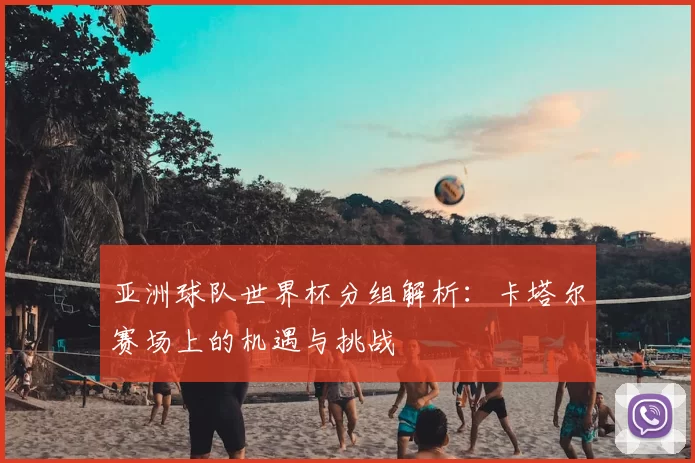 亚洲球队世界杯分组解析:卡塔尔赛场上的机遇与挑战