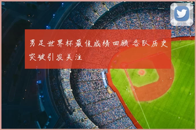 男足世界杯最佳成绩回顾 各队历史突破引发关注