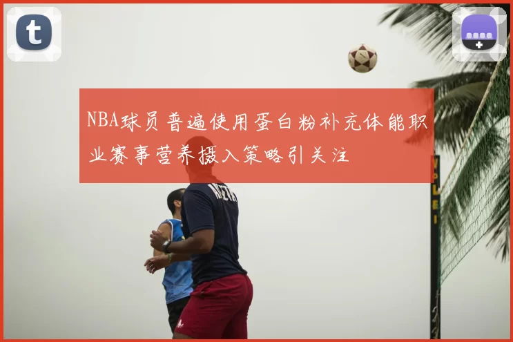 NBA球员普遍使用蛋白粉补充体能职业赛事营养摄入策略引关注