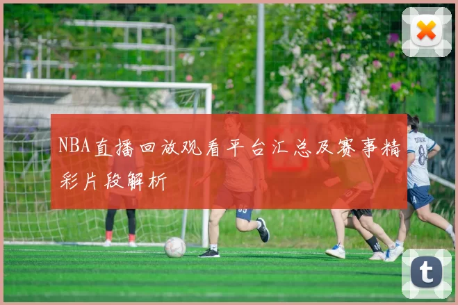 NBA直播回放观看平台汇总及赛事精彩片段解析