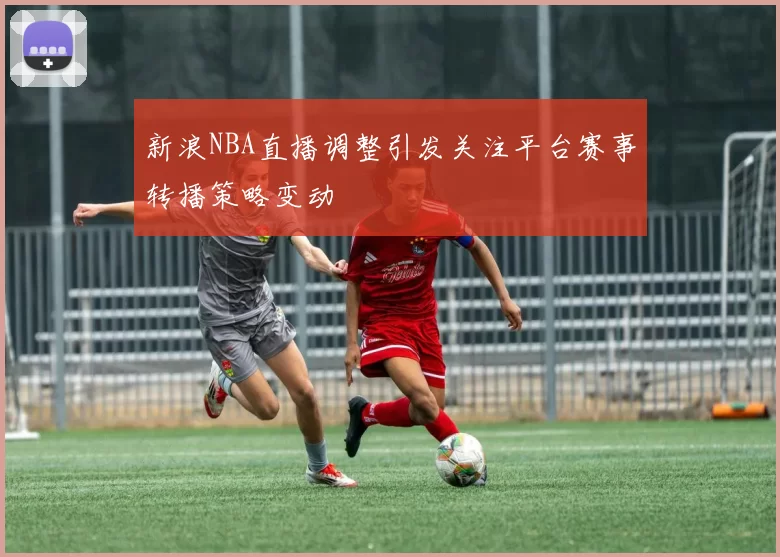 新浪NBA直播调整引发关注平台赛事转播策略变动