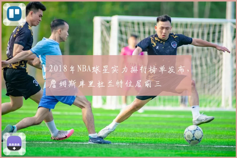 2018年NBA球星实力排行榜单发布,詹姆斯库里杜兰特位居前三