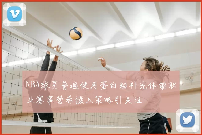 NBA球员普遍使用蛋白粉补充体能职业赛事营养摄入策略引关注