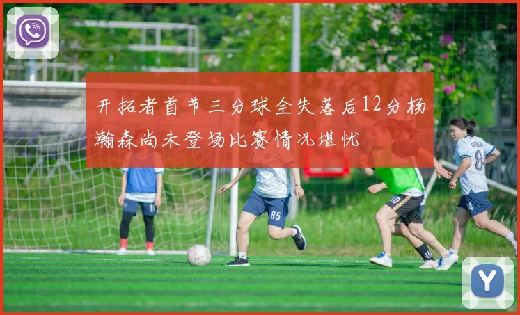 开拓者首节三分球全失落后12分杨瀚森尚未登场比赛情况堪忧