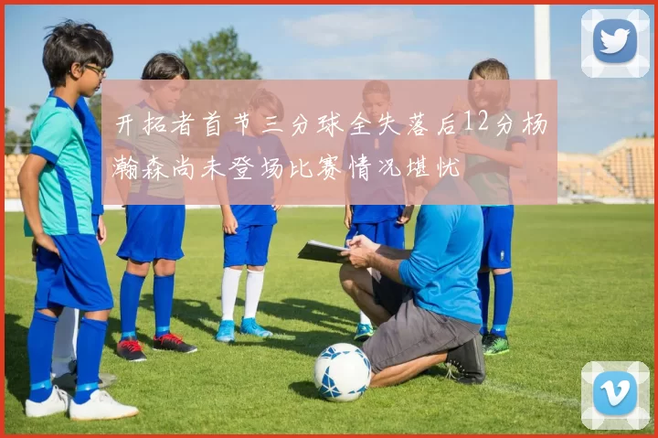 开拓者首节三分球全失落后12分杨瀚森尚未登场比赛情况堪忧
