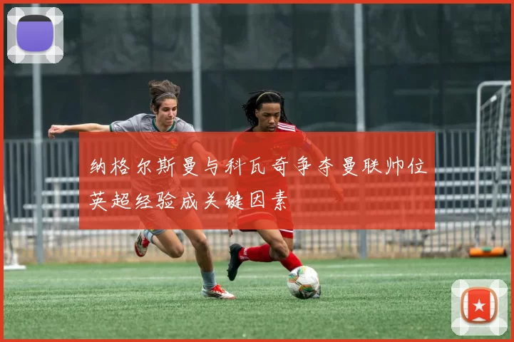 纳格尔斯曼与科瓦奇争夺曼联帅位英超经验成关键因素