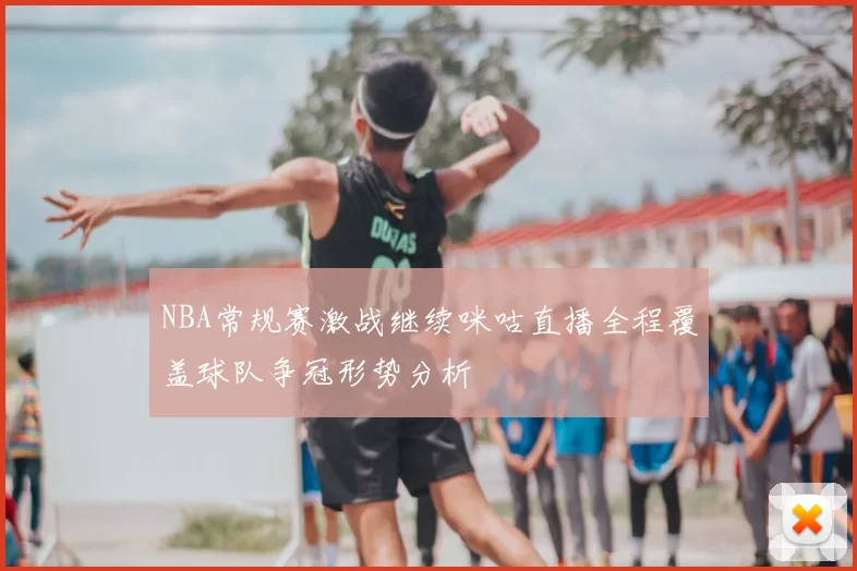 NBA常规赛激战继续咪咕直播全程覆盖球队争冠形势分析
