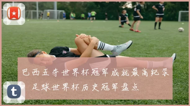 巴西五夺世界杯冠军成就最高纪录,足球世界杯历史冠军盘点