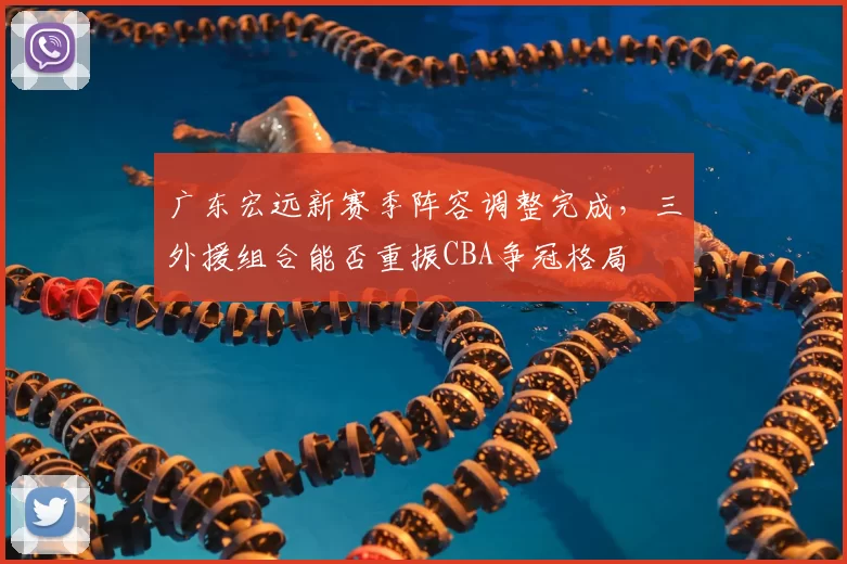 广东宏远新赛季阵容调整完成，三外援组合能否重振CBA争冠格局
