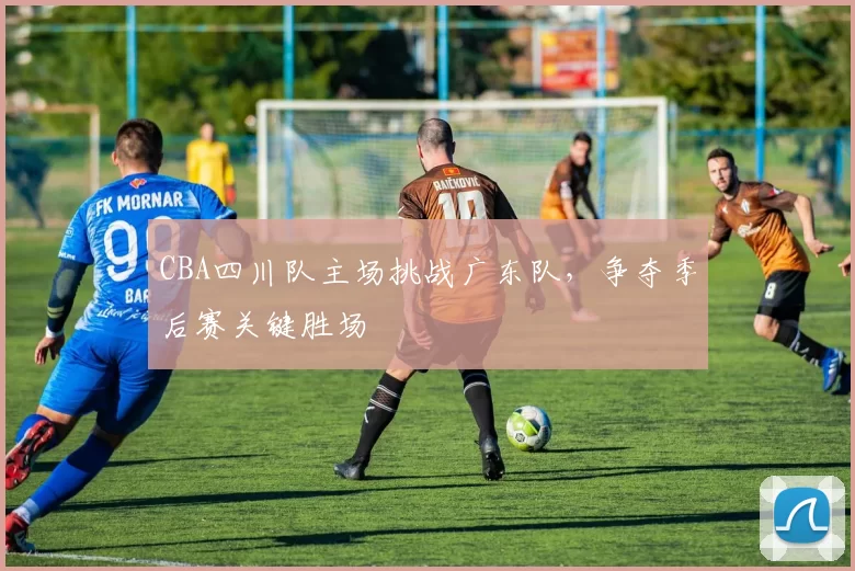 CBA四川队主场挑战广东队，争夺季后赛关键胜场