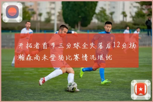开拓者首节三分球全失落后12分杨瀚森尚未登场比赛情况堪忧
