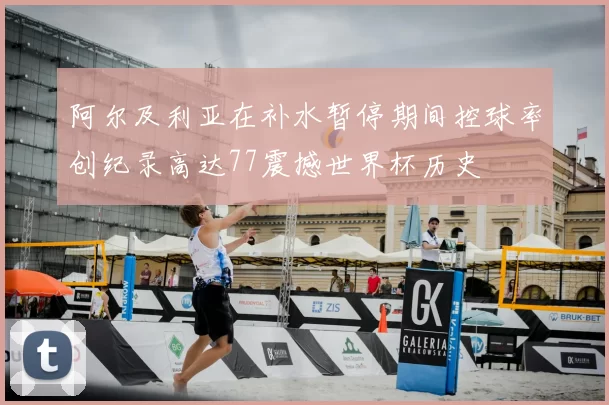 阿尔及利亚在补水暂停期间控球率创纪录高达77震撼世界杯历史