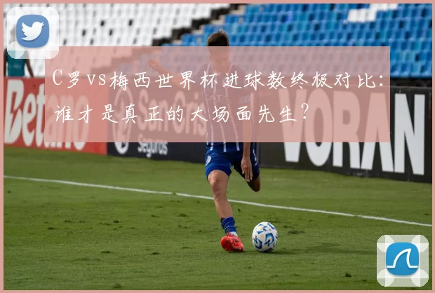 C罗vs梅西世界杯进球数终极对比:谁才是真正的大场面先生?