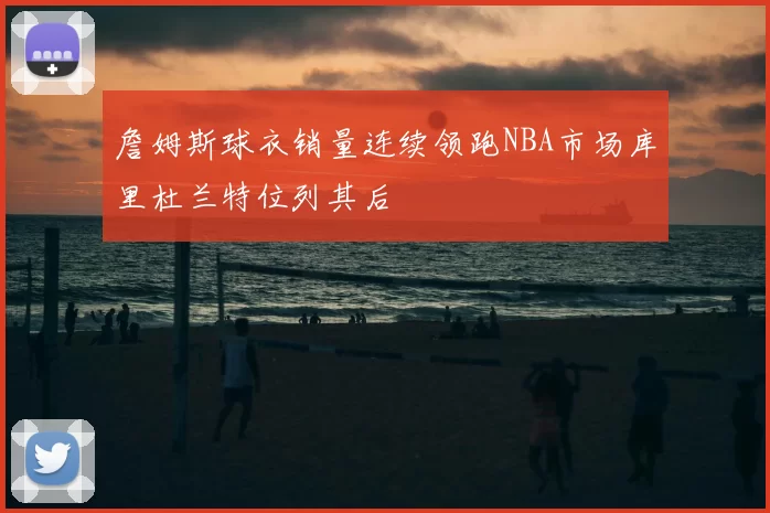 詹姆斯球衣销量连续领跑NBA市场库里杜兰特位列其后