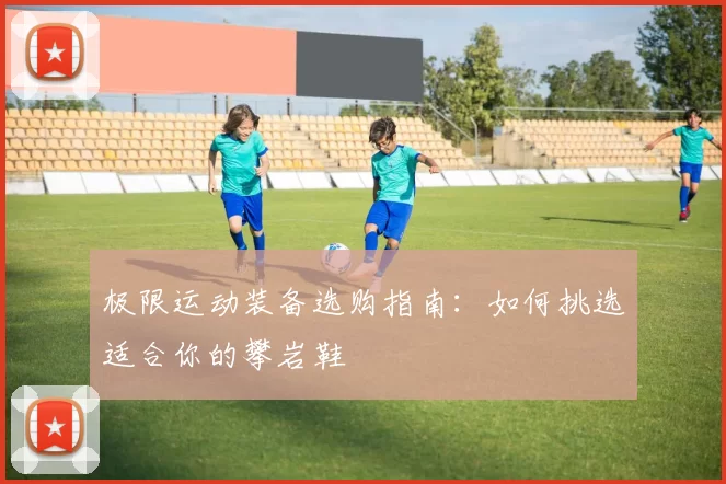 极限运动装备选购指南:如何挑选适合你的攀岩鞋