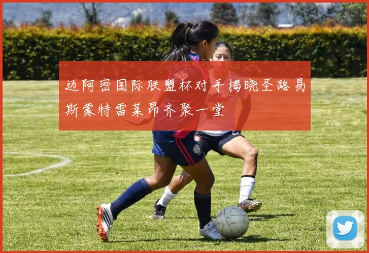 迈阿密国际联盟杯对手揭晓圣路易斯蒙特雷莱昂齐聚一堂