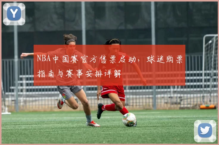 NBA中国赛官方售票启动，球迷购票指南与赛事安排详解